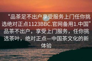 “品茶足不出戶(hù)享受服務(wù)上門(mén)任你挑選絕對(duì)正點(diǎn)1123BBC.官網(wǎng)備用1.中國(guó)”品茶不出戶(hù)，享受上門(mén)服務(wù)，任你挑選茶葉，絕對(duì)正點(diǎn)—中國(guó)茶文化的新體驗(yàn)