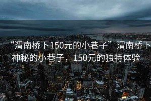 “渭南橋下150元的小巷子”渭南橋下神秘的小巷子，150元的獨(dú)特體驗(yàn)