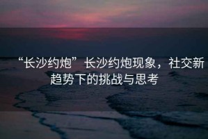 “長沙約炮”長沙約炮現(xiàn)象，社交新趨勢下的挑戰(zhàn)與思考