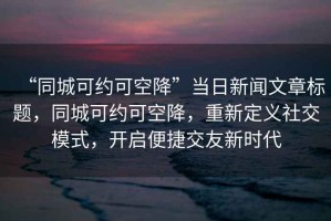 “同城可約可空降”當日新聞文章標題，同城可約可空降，重新定義社交模式，開啟便捷交友新時代