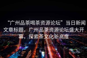 “廣州品茶喝茶資源論壇”當(dāng)日新聞文章標(biāo)題，廣州品茶資源論壇盛大開(kāi)幕，探索茶文化新高度