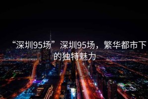 “深圳95場(chǎng)”深圳95場(chǎng)，繁華都市下的獨(dú)特魅力