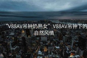 “V88AV吊鐘奶熟女”V88AV吊鐘下的自然風(fēng)情