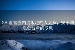 GAI直言圈內(nèi)混飯吃的人太多，娛樂圈亂象背后的反思