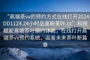 “高端茶vx的預(yù)約方式在線打開2024DD1124.24小時品鑒新茶葉.cc”科技賦能高端茶葉預(yù)約體驗(yàn)，在線打開高端茶vx預(yù)約系統(tǒng)，品鑒未來茶葉新篇章
