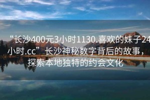 “長沙400元3小時1130.喜歡的妹子24小時.cc”長沙神秘數(shù)字背后的故事，探索本地獨特的約會文化