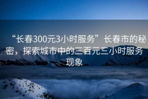 “長春300元3小時服務(wù)”長春市的秘密，探索城市中的三百元三小時服務(wù)現(xiàn)象