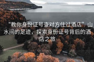 “教你身份證號查對方住過酒店”山水間的足跡，探索身份證號背后的酒店之旅