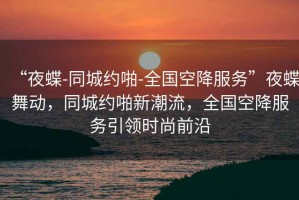 “夜蝶-同城約啪-全國空降服務(wù)”夜蝶舞動(dòng)，同城約啪新潮流，全國空降服務(wù)引領(lǐng)時(shí)尚前沿
