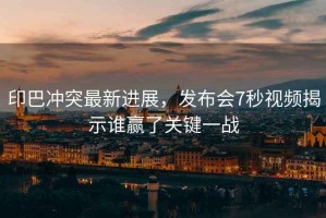 印巴沖突最新進(jìn)展，發(fā)布會(huì)7秒視頻揭示誰贏了關(guān)鍵一戰(zhàn)