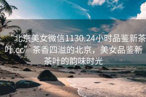 “北京美女微信1130.24小時品鑒新茶葉.cc”茶香四溢的北京，美女品鑒新茶葉的韻味時光