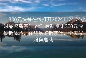 “300元快餐在線打開20241124.24小時(shí)品鑒新茶葉.cc”最新資訊300元快餐新體驗(yàn)，在線品鑒新茶葉，全天候服務(wù)啟動(dòng)