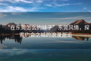 “在東莞怎么約妹子”東莞風情，探索約會之城的浪漫邂逅