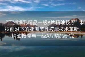“亞洲爆乳精品一級(jí)A片精油按摩”科技前沿下的亞洲美乳按摩技術(shù)革新，精油按摩與一級(jí)A片精品研究