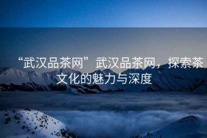 “武漢品茶網(wǎng)”武漢品茶網(wǎng)，探索茶文化的魅力與深度
