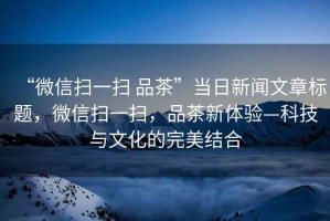 “微信掃一掃 品茶”當(dāng)日新聞文章標(biāo)題，微信掃一掃，品茶新體驗(yàn)—科技與文化的完美結(jié)合