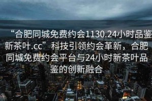 “合肥同城免費約會1130.24小時品鑒新茶葉.cc”科技引領(lǐng)約會革新，合肥同城免費約會平臺與24小時新茶葉品鑒的創(chuàng)新融合