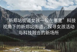 “新鄭站街道女孩一般在哪里”科技視角下的新鄭站街道，探尋女孩活動與科技融合的新場所