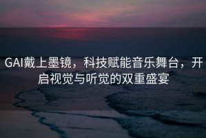 GAI戴上墨鏡，科技賦能音樂(lè)舞臺(tái)，開(kāi)啟視覺(jué)與聽(tīng)覺(jué)的雙重盛宴
