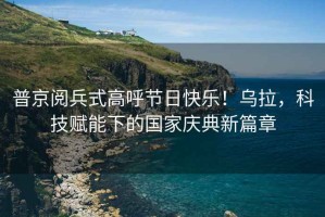普京閱兵式高呼節(jié)日快樂！烏拉，科技賦能下的國家慶典新篇章