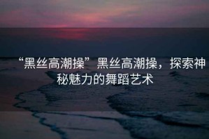 “黑絲高潮操”黑絲高潮操，探索神秘魅力的舞蹈藝術(shù)