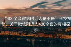 “400全套微信附近人是不是”科技揭秘，關(guān)于微信附近人400全套的真相探索