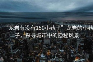 “龍巖有沒(méi)有150小巷子”龍巖的小巷子，探尋城市中的隱秘風(fēng)景
