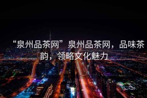 “泉州品茶網(wǎng)”泉州品茶網(wǎng)，品味茶韻，領(lǐng)略文化魅力