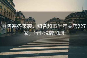 零售寒冬來(lái)襲，知名超市半年關(guān)店227家，行業(yè)洗牌加劇