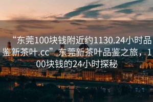 “東莞100塊錢附近約1130.24小時品鑒新茶葉.cc”東莞新茶葉品鑒之旅，100塊錢的24小時探秘