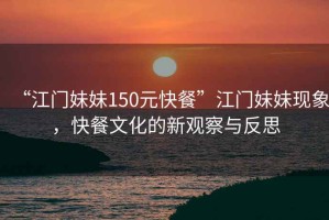 “江門妹妹150元快餐”江門妹妹現(xiàn)象，快餐文化的新觀察與反思
