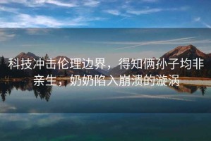科技沖擊倫理邊界，得知倆孫子均非親生，奶奶陷入崩潰的漩渦