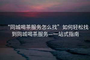“同城喝茶服務(wù)怎么找”如何輕松找到同城喝茶服務(wù)—一站式指南