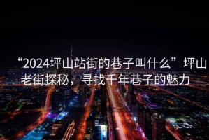 “2024坪山站街的巷子叫什么”坪山老街探秘，尋找千年巷子的魅力