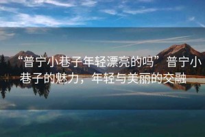 “普寧小巷子年輕漂亮的嗎”普寧小巷子的魅力，年輕與美麗的交融