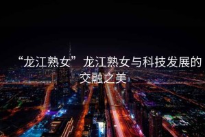 “龍江熟女”龍江熟女與科技發(fā)展的交融之美