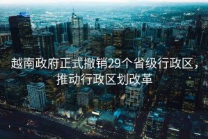 越南政府正式撤銷29個省級行政區(qū)，推動行政區(qū)劃改革
