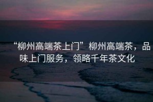 “柳州高端茶上門”柳州高端茶，品味上門服務(wù)，領(lǐng)略千年茶文化