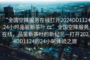 “全國空降服務(wù)在線打開2024DD1124.24小時(shí)品鑒新茶葉.cc”全國空降服務(wù)在線，品鑒新茶葉的新紀(jì)元—打開2024DD1124的24小時(shí)體驗(yàn)之旅