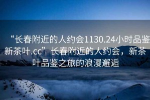 “長春附近的人約會1130.24小時品鑒新茶葉.cc”長春附近的人約會，新茶葉品鑒之旅的浪漫邂逅