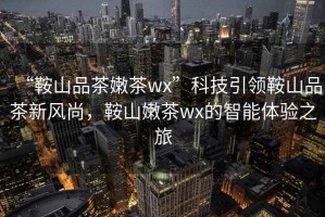 “鞍山品茶嫩茶wx”科技引領(lǐng)鞍山品茶新風(fēng)尚，鞍山嫩茶wx的智能體驗之旅