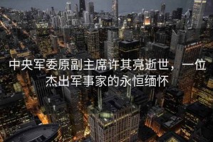 中央軍委原副主席許其亮逝世，一位杰出軍事家的永恒緬懷