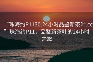“珠海約P1130.24小時品鑒新茶葉.cc”珠海約P11，品鑒新茶葉的24小時之旅