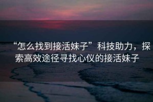 “怎么找到接活妹子”科技助力，探索高效途徑尋找心儀的接活妹子