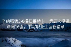 辛納強勢3-0橫掃萊赫卡，第五次挺進法網(wǎng)16強，書寫職業(yè)生涯新篇章