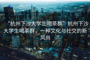 “杭州下沙大學(xué)生喝茶群”杭州下沙大學(xué)生喝茶群，一種文化與社交的新風(fēng)尚