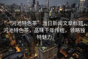 “河池特色茶”當(dāng)日新聞文章標(biāo)題，河池特色茶，品味千年傳統(tǒng)，領(lǐng)略獨(dú)特魅力