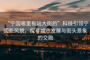 “寧國哪里有站大街的”科技引領(lǐng)寧國新風(fēng)貌，探尋城市發(fā)展與街頭景象的交融