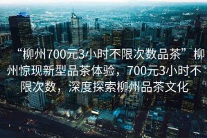 “柳州700元3小時不限次數品茶”柳州驚現新型品茶體驗，700元3小時不限次數，深度探索柳州品茶文化