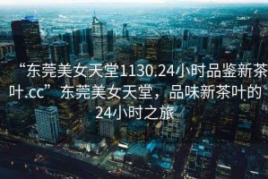 “東莞美女天堂1130.24小時品鑒新茶葉.cc”東莞美女天堂，品味新茶葉的24小時之旅
